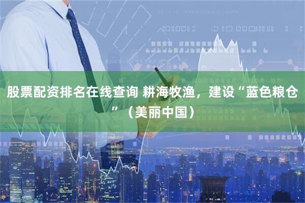 股票配资排名在线查询 耕海牧渔，建设“蓝色粮仓”（美丽中国）