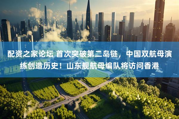 配资之家论坛 首次突破第二岛链，中国双航母演练创造历史！山东舰航母编队将访问香港