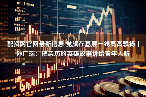 配资网官网最新信息 党旗在基层一线高高飘扬｜孙广瑞：把亲历的英雄故事讲给青年人听