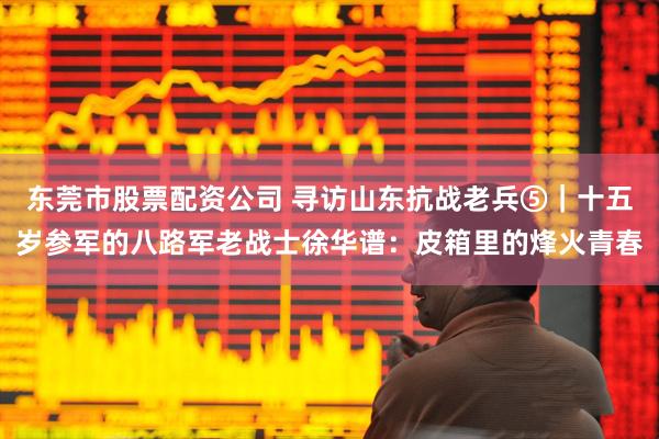 东莞市股票配资公司 寻访山东抗战老兵⑤｜十五岁参军的八路军老战士徐华谱：皮箱里的烽火青春