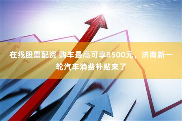 在线股票配资 购车最高可享8500元，济南新一轮汽车消费补贴来了