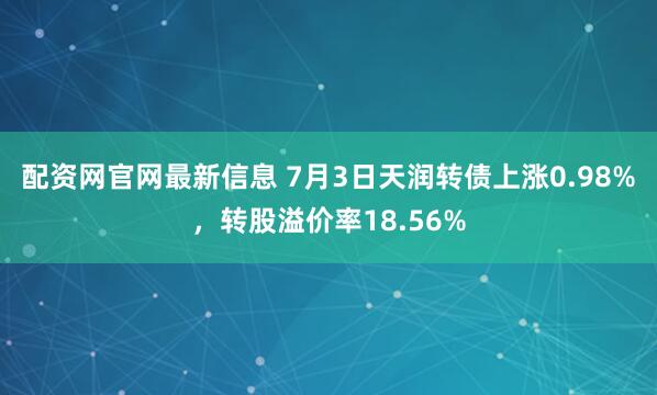 配资网官网最新信息 7月3日天润转债上涨0.98%，转股溢价率18.56%