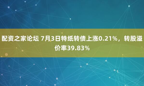 配资之家论坛 7月3日特纸转债上涨0.21%，转股溢价率39.83%