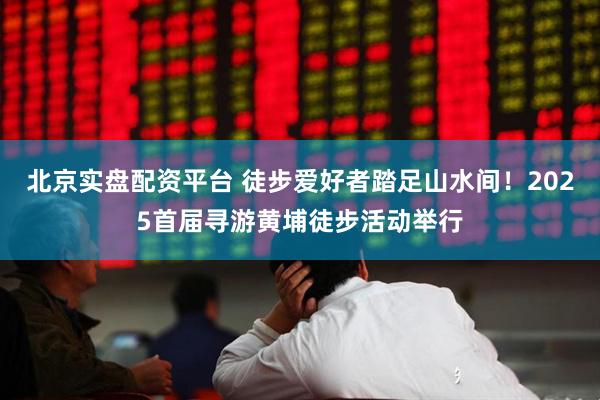 北京实盘配资平台 徒步爱好者踏足山水间！2025首届寻游黄埔徒步活动举行