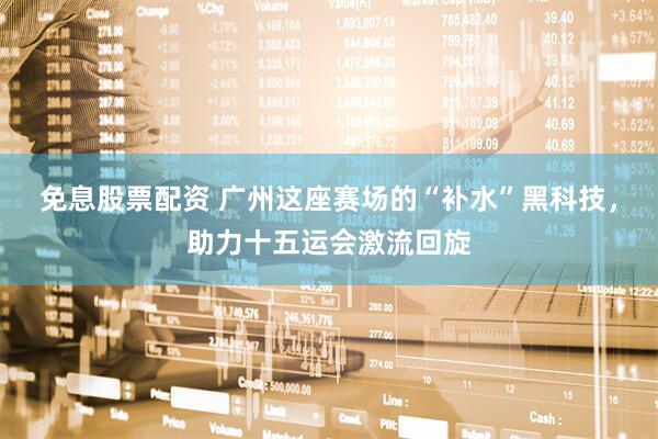 免息股票配资 广州这座赛场的“补水”黑科技，助力十五运会激流回旋