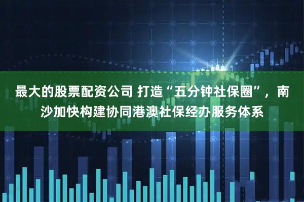 最大的股票配资公司 打造“五分钟社保圈”，南沙加快构建协同港澳社保经办服务体系