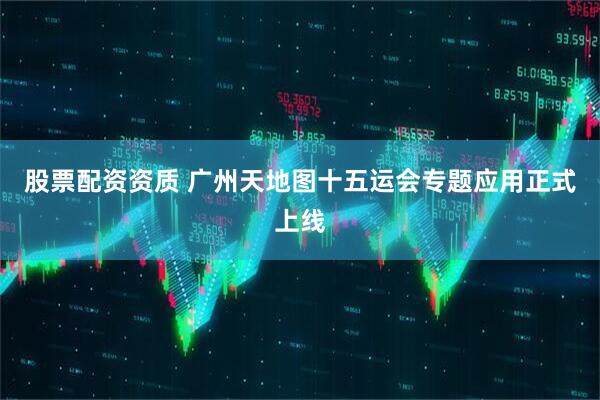 股票配资资质 广州天地图十五运会专题应用正式上线