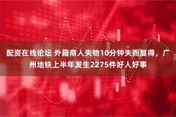 配资在线论坛 外籍商人失物10分钟失而复得，广州地铁上半年发生2275件好人好事