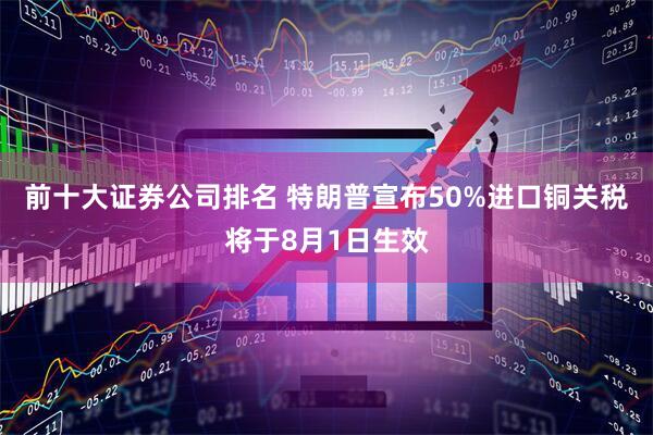 前十大证券公司排名 特朗普宣布50%进口铜关税将于8月1日生效