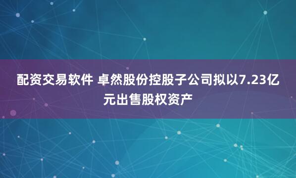 配资交易软件 卓然股份控股子公司拟以7.23亿元出售股权资产