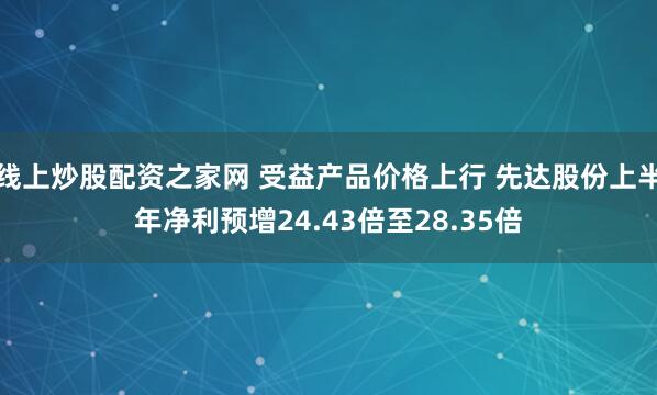线上炒股配资之家网 受益产品价格上行 先达股份上半年净利预增24.43倍至28.35倍