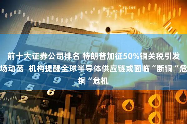 前十大证券公司排名 特朗普加征50%铜关税引发市场动荡  机构提醒全球半导体供应链或面临“断铜“危机
