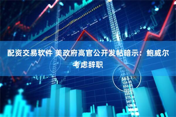 配资交易软件 美政府高官公开发帖暗示：鲍威尔考虑辞职