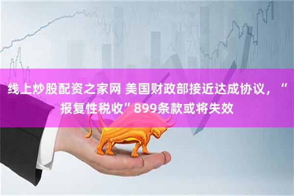 线上炒股配资之家网 美国财政部接近达成协议，“报复性税收”899条款或将失效