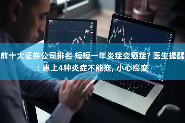 前十大证券公司排名 短短一年炎症变癌症? 医生提醒: 患上4种炎症不能拖, 小心癌变
