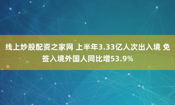 线上炒股配资之家网 上半年3.33亿人次出入境 免签入境外国人同比增53.9%