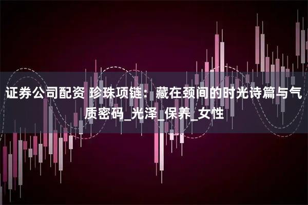 证券公司配资 珍珠项链：藏在颈间的时光诗篇与气质密码_光泽_保养_女性
