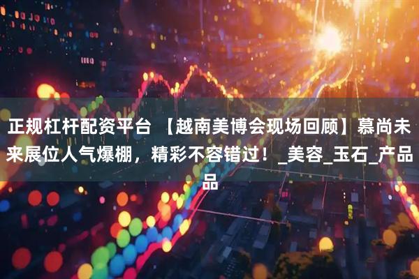 正规杠杆配资平台 【越南美博会现场回顾】慕尚未来展位人气爆棚，精彩不容错过！_美容_玉石_产品