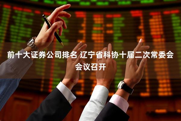 前十大证券公司排名 辽宁省科协十届二次常委会会议召开