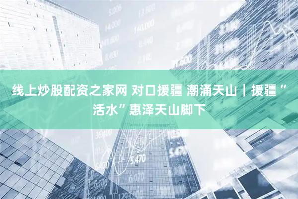 线上炒股配资之家网 对口援疆 潮涌天山｜援疆“活水”惠泽天山脚下