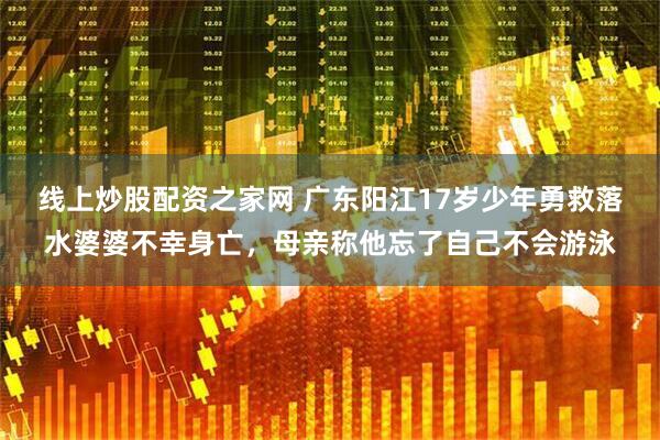 线上炒股配资之家网 广东阳江17岁少年勇救落水婆婆不幸身亡，母亲称他忘了自己不会游泳