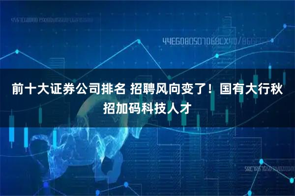 前十大证券公司排名 招聘风向变了！国有大行秋招加码科技人才