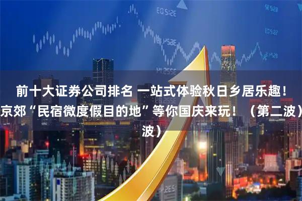 前十大证券公司排名 一站式体验秋日乡居乐趣！京郊“民宿微度假目的地”等你国庆来玩！（第二波）