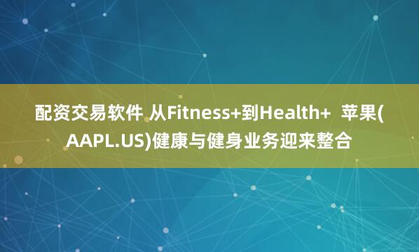 配资交易软件 从Fitness+到Health+  苹果(AAPL.US)健康与健身业务迎来整合