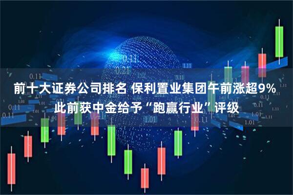 前十大证券公司排名 保利置业集团午前涨超9% 此前获中金给予“跑赢行业”评级