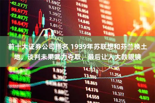 前十大证券公司排名 1939年苏联想和芬兰换土地，谈判未果武力夺取，最后让人大跌眼镜