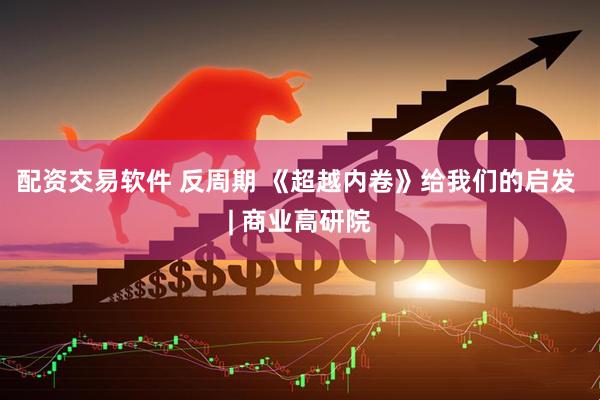 配资交易软件 反周期 《超越内卷》给我们的启发 | 商业高研院