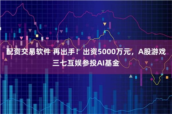 配资交易软件 再出手！出资5000万元，A股游戏三七互娱参投AI基金