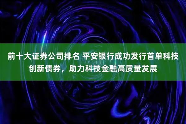 前十大证券公司排名 平安银行成功发行首单科技创新债券，助力科技金融高质量发展