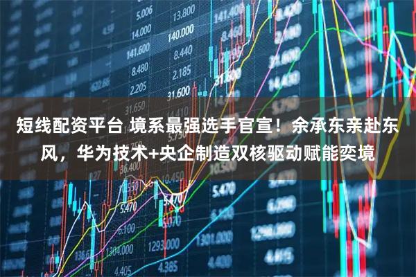 短线配资平台 境系最强选手官宣！余承东亲赴东风，华为技术+央企制造双核驱动赋能奕境