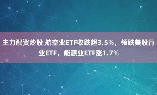 主力配资炒股 航空业ETF收跌超3.5%，领跌美股行业ETF，能源业ETF涨1.7%
