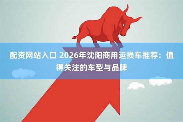 配资网站入口 2026年沈阳商用运损车推荐：值得关注的车型与品牌
