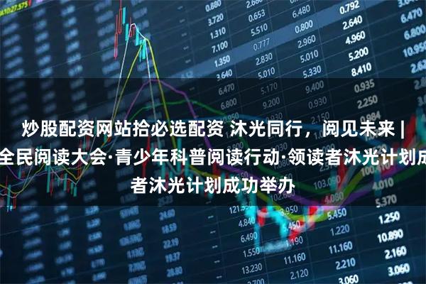 炒股配资网站拾必选配资 沐光同行，阅见未来 | 第五届全民阅读大会·青少年科普阅读行动·领读者沐光计划成功举办