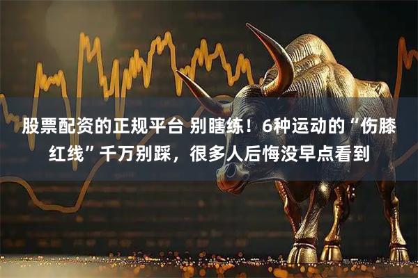 股票配资的正规平台 别瞎练！6种运动的“伤膝红线”千万别踩，很多人后悔没早点看到