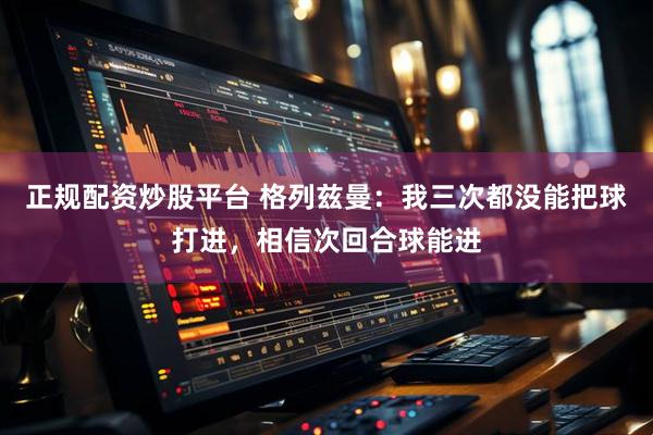 正规配资炒股平台 格列兹曼：我三次都没能把球打进，相信次回合球能进