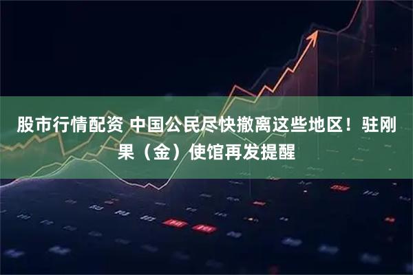 股市行情配资 中国公民尽快撤离这些地区！驻刚果（金）使馆再发提醒