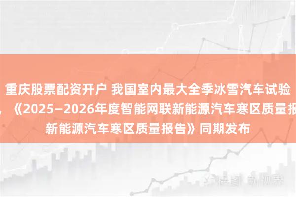重庆股票配资开户 我国室内最大全季冰雪汽车试验基地正式开工，《2025—2026年度智能网联新能源汽车寒区质量报告》同期发布