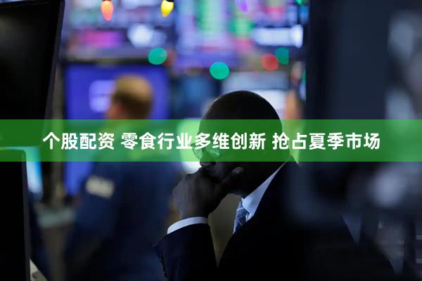 个股配资 零食行业多维创新 抢占夏季市场