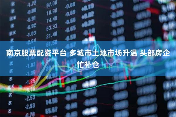南京股票配资平台 多城市土地市场升温 头部房企忙补仓