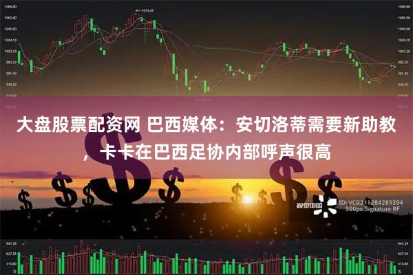 大盘股票配资网 巴西媒体:安切洛蒂需要新助教,卡卡在巴西足协内部呼声很高